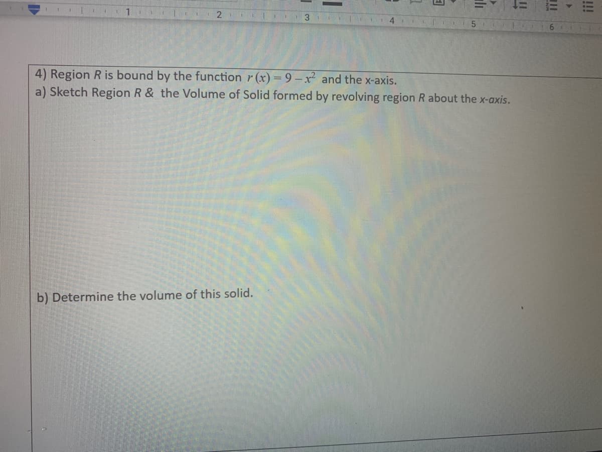 ---
### Problem 4: Volume of a Solid Formed by Revolving a Region

#### Given:
Region \( R \) is bound by the function \( r(x) = 9 - x^2 \) and the x-axis.

#### Tasks:
a) **Sketch Region \( R \)** and the **Volume of Solid** formed by revolving region \( R \) about the x-axis.

b) **Determine the volume of this solid.**

#### Steps to Approach:
1. **Identify the Region \( R \):** 
   - The function \( r(x) = 9 - x^2 \) is a downward-facing parabola with its vertex at \( (0, 9) \).
   - The x-axis forms the boundary by \( y = 0 \).

2. **Sketch the Region \( R \):**
   - Plot the parabola by identifying key points such as the vertex and the x-intercepts where \( 9 - x^2 = 0 \) which are \( x = -3 \) and \( x = 3 \).
   
3. **Form the Solid by Revolving Region \( R \) about the x-axis:**
   - The revolution forms a three-dimensional solid, specifically a solid of revolution. The shape formed is similar to a paraboloid.

4. **Determine the Volume:**
   - Using the disk method, the volume \( V \) of the solid of revolution can be found using the integral formula:
     \[
     V = \pi \int_{-3}^{3} (9 - x^2)^2 dx
     \]
   - Solve the integral and multiply by \( \pi \).

### Detailed Explanation of the Graph:
- The graph should include the function \( r(x) = 9 - x^2 \), marked clearly with the vertex and intercepts.
- Indicate the region under the curve and above the x-axis, bounded between \( x = -3 \) and \( x = 3 \).

### Calculating the Volume:
To be filled in by the student:

---

This transcription is intended for an educational website, providing clear instructions and steps to help students understand and solve the problem of determining the volume of a solid formed by revolving a given region about the x-axis.