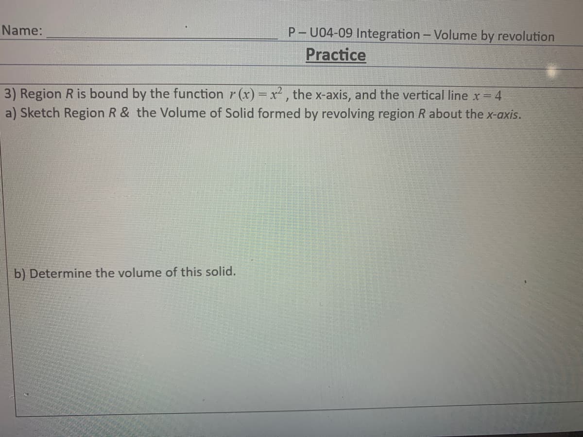 Name:
P- U04-09 Integration - Volume by revolution
Practice
3) Region R is bound by the function r (x) = x² , the x-axis, and the vertical line x 4
a) Sketch Region R & the Volume of Solid formed by revolving region R about the x-axis.
b) Determine the volume of this solid.
