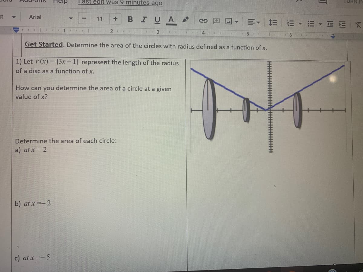 Heip
Last édit was 9 minutes ago
TURN
kt
Arial
BIUA
11
三 三▼
E X
2
3.
4
Get Started: Determine the area of the circles with radius defined as a function of x.
1) Let r (x) = 13x+ 1] represent the length of the radius
of a disc as a function of x.
How can you determine the area of a circle at a given
value of x?
Determine the area of each circle:
a) at x = 2
b) at x =-2
c) at x =-5
!!!
li
