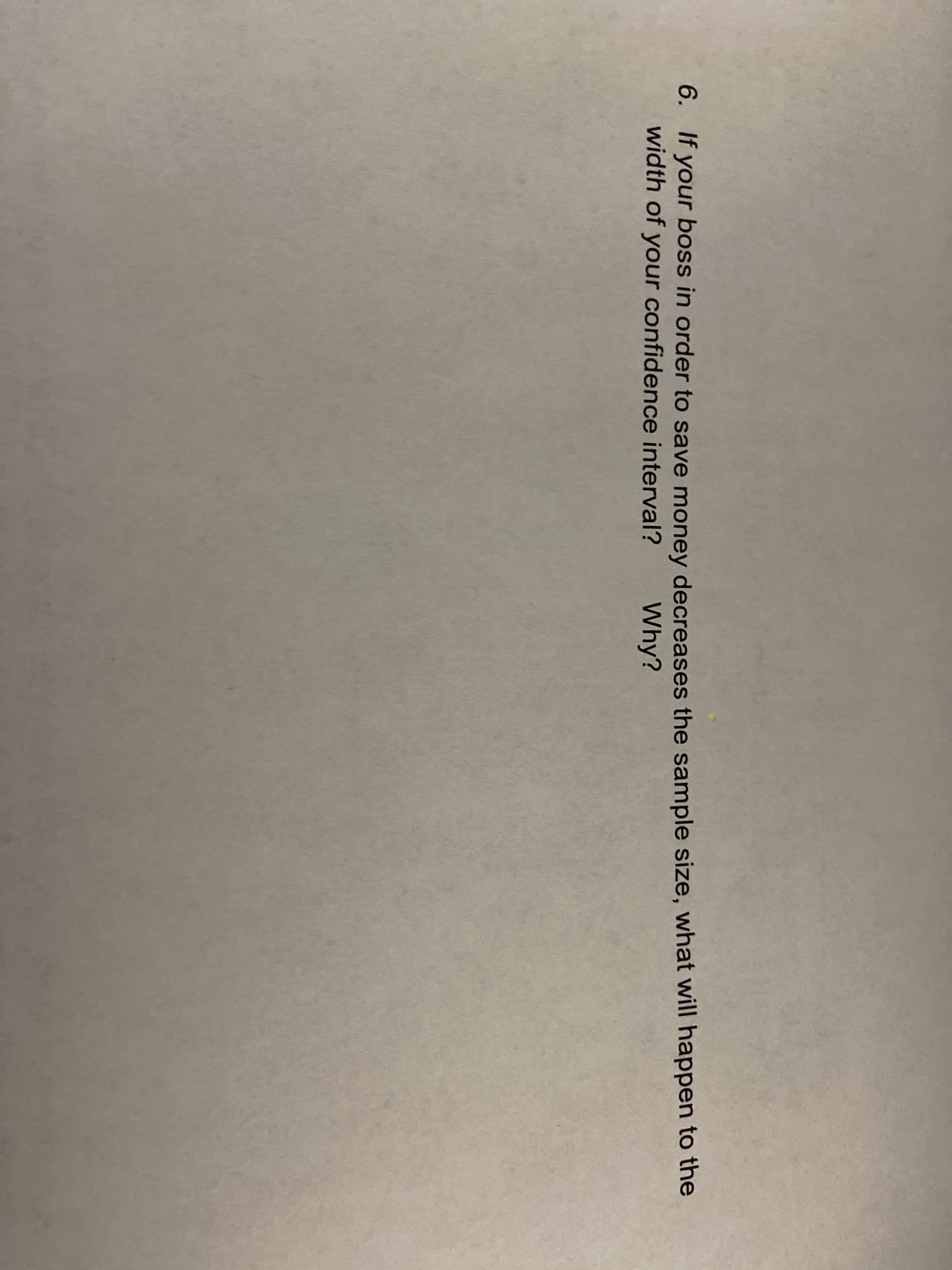 6. If your boss in order to save money decreases the sample size, what will happen to the
width of your confidence interval?
Why?
