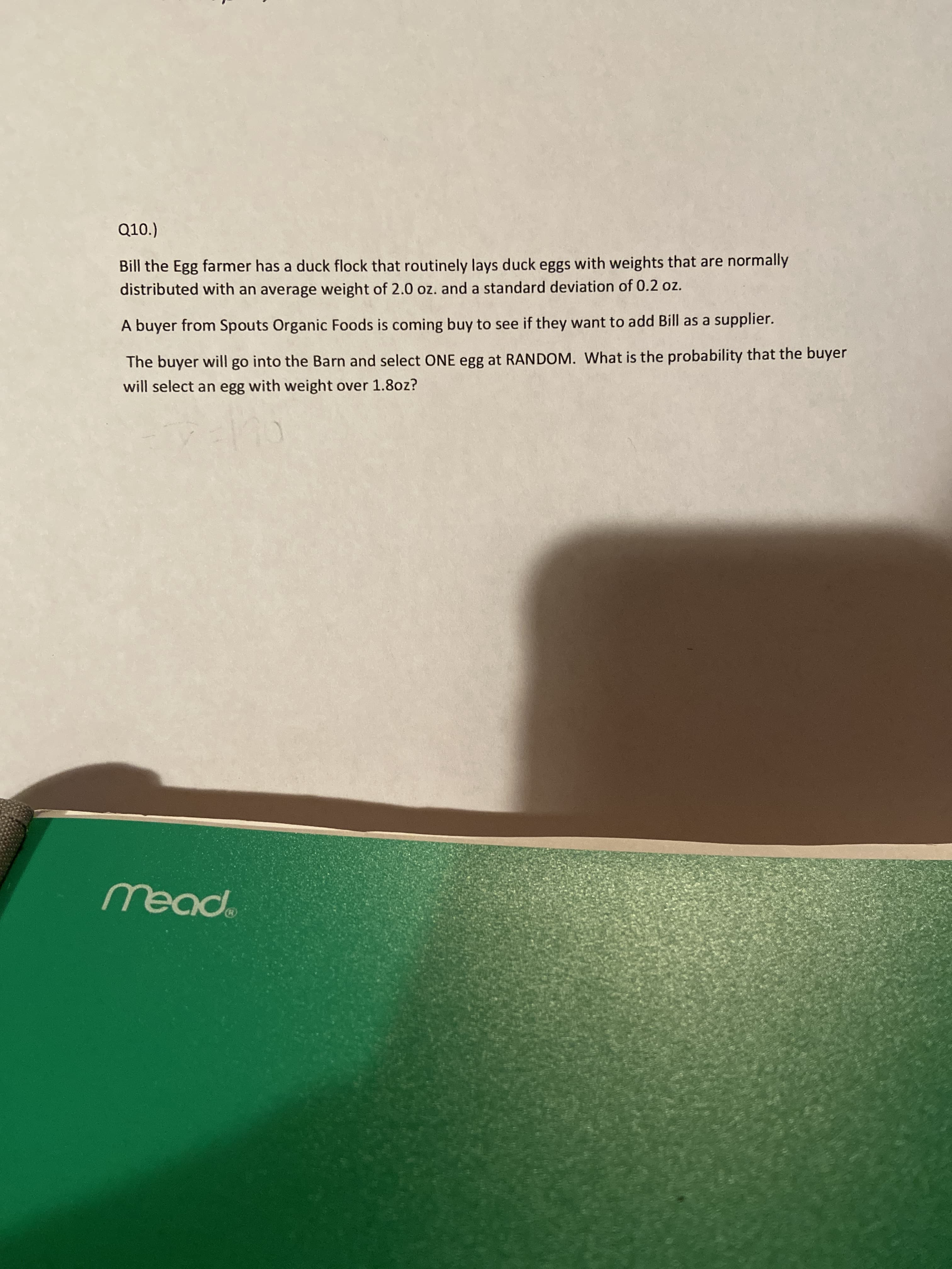 Q10.)
Bill the Egg farmer has a duck flock that routinely lays duck eggs with weights that are normally
distributed with an average weight of 2.0 oz. and a standard deviation of 0.2 oz.
A buyer from Spouts Organic Foods is coming buy to see if they want to add Bill as a supplier.
The buyer will go into the Barn and select ONE egg at RANDOM. What is the probability that the buyer
will select an egg with weight over 1.8oz?
