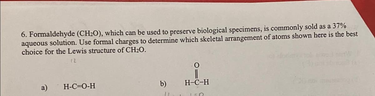 6. Formaldehyde (CH2O), which can be used to preserve biological specimens, is commonly sold as a 37%
aqueous solution. Use formal charges to determine which skeletal arrangement of atoms shown here is the best
choice for the Lewis structure of CH₂O.
12
a)
H-C=O-H
b)
11
O
H-C-H
LER