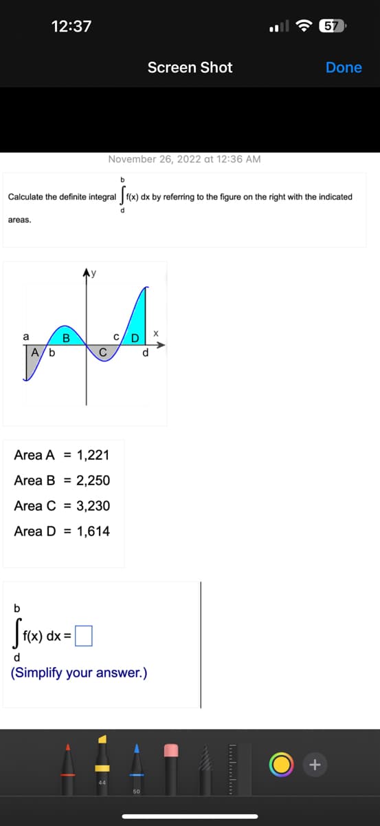 areas.
12:37
a
A/b
Calculate the definite integral f(x) dx by referring to the figure on the right with the indicated
انم
B
November 26, 2022 at 12:36 AM
с
b
Screen Shot
Area A = 1,221
Area B= 2,250
Area C3,230
Area D 1,614
d
b
Sf(x) dx =
d
(Simplify your answer.)
57
·
Done