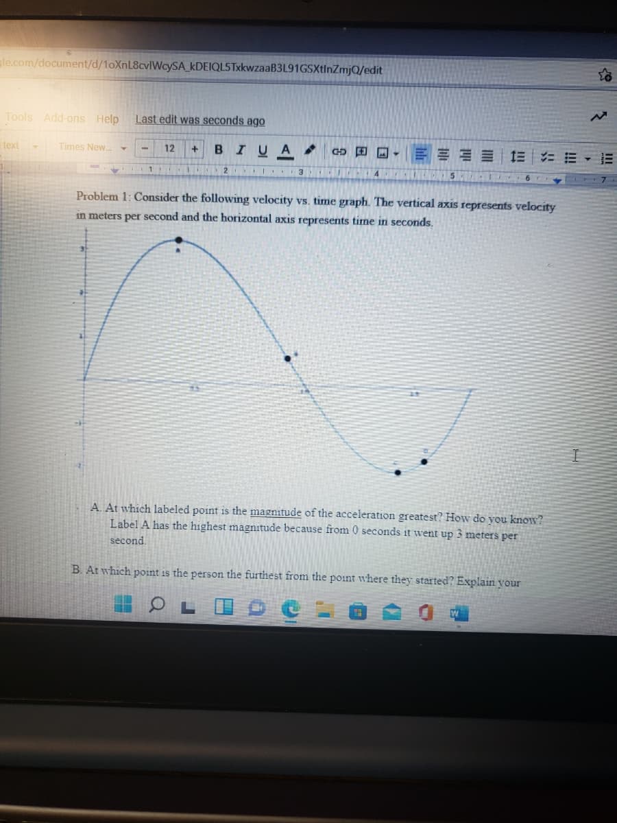le.com/document/d/1oXnL8cvlWcySA_kDEIQL5TxkwzaaB3L91GSXtInZmjQ/edit
Tools Add-ons Help
Last edit was seconds ago
text
Times New.
BIUA.
G 田回, 三三三 三 ニ三▼三
12
5
Problem 1: Consider the following velocity vs. time graph. The vertical axis represents velocity
in meters per second and the horizontal axis represents time in seconds.
A. At which labeled point is the magnitude of the acceleration greatest? How do you know?
Label A has the highest magnitude because from 0 seconds it went up 3 meters per
second.
B. At which point is the person the furthest from the point where they started? Explain your
