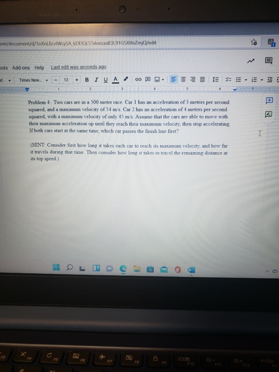 om/document/d/1oXnL8cvlWcySA_kDEIQL5TxkwzaaB3L91GSXtInZmjQ/edit
pols Add-ons Help
Last edit was seconds ago
Times New.
BIUA
E E E E E E E E E
xt
12
+
Problem 4: Two cars are in a 500 meter race. Car 1 has an acceleration of 3 meters per second
squared, and a maximum velocity of 54 m/s. Car 2 has an acceleration of 4 meters per second
squared, with a maximum velocity of only 45 m/s. Assume that the cars are able to move with
their maximum acceleration up until they reach their maximum velocity, then stop accelerating.
If both cars start at the same time, which car passes the finish line first?
(HINT: Consider first how long it takes each car to reach its maximum velocity, and how far
it travels during that time. Then consider how long it takes to travel the remaining distance at
its top speed.)
F5
F6
Prisc
F8
F9
F10
F11
F12
