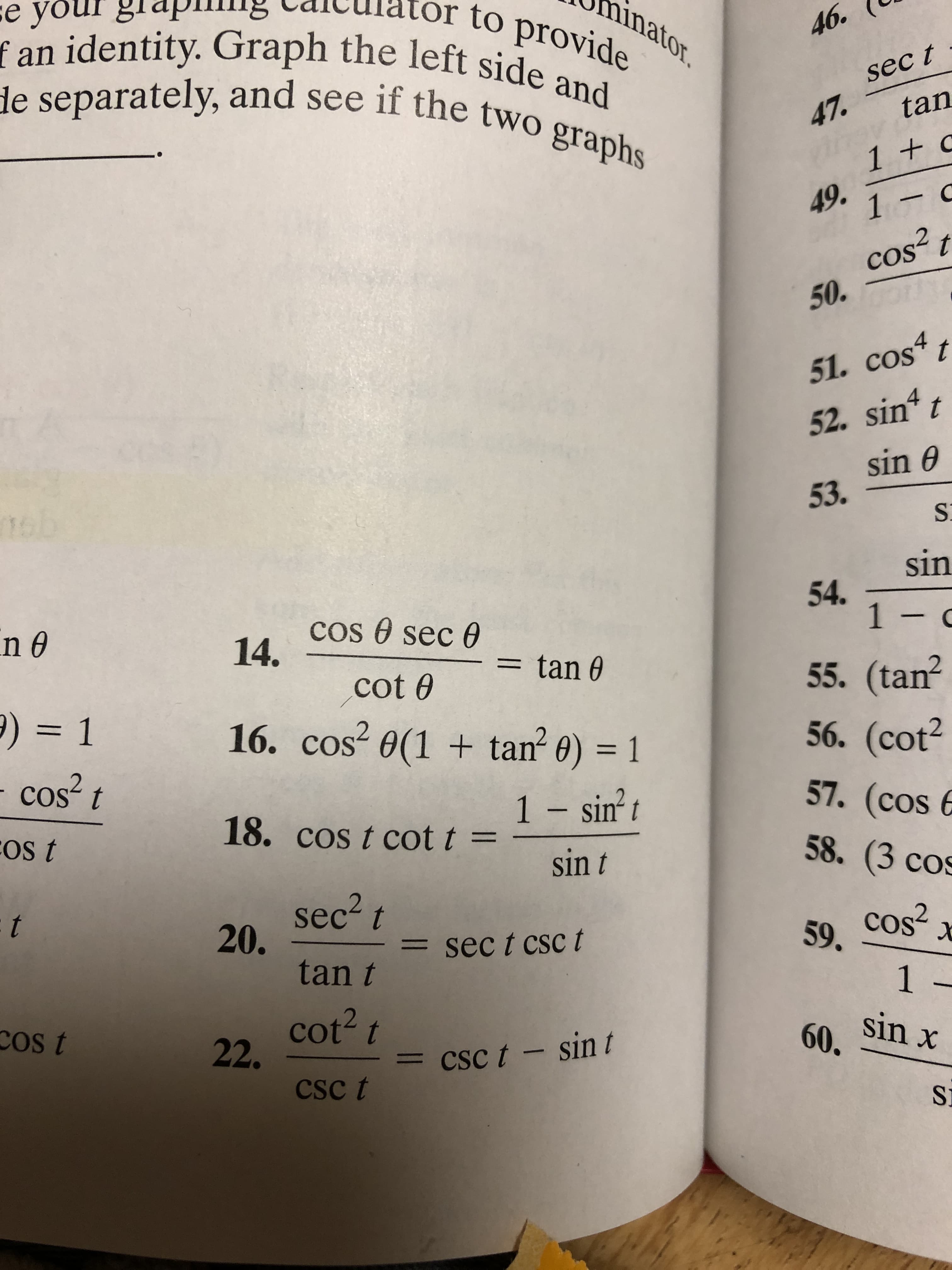 sе
f an identity. Graph the left side and
de separately, and see if the two graphs
inator.
to provide
46.
sec t
tan
47.
1 +
49.
1- C
cos2 t
50.
51. cos" t
52. sin t
sin e
53.
16:
sin
54.
1- c
COs sec 6
14.
tan e
55. (tan2
56. (cot2
57. (cos
cot 0
) 1
16. cos2 e(1 tan 0) 1
cos
1- sint
18. cos t cot t =
FOs t
58. (3 cos
sin t
sec2t
20.
tan t
59 COS
1:
sec t csc t
1 -
cot2t
22
ost
sin x
60.
cSc t - sin t
CSc t
SI
