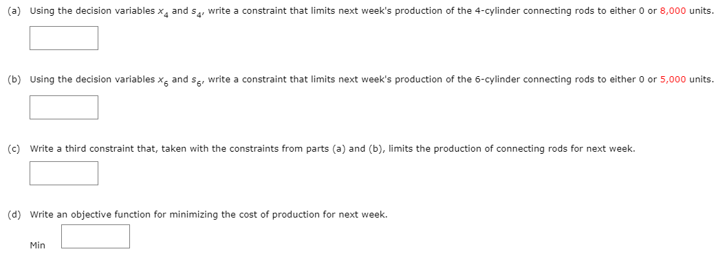 (a) Using the decision variables x, and sa, write a constraint that limits next week's production of the 4-cylinder connecting rods to either 0 or 8,000 units.
(b) Using the decision variables x, and se, write a constraint that limits next week's production of the 6-cylinder connecting rods to either 0 or 5,000 units.
(c) Write a third constraint that, taken with the constraints from parts (a) and (b), limits the production of connecting rods for next week.
(d) Write an objective function for minimizing the cost of production for next week.
Min
