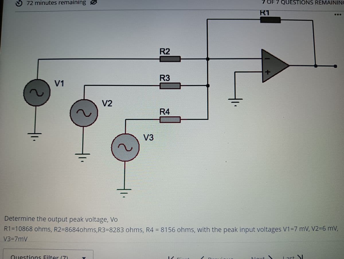 O 72 minutes remaining
7.
7 OF 7 QUESTIONS REMAINING
RT
R2
R3
V1
V2
R4
V3
Determine the output peak voltage, Vo
R1=10868 ohms, R2-8684ohms,R3=8283 ohms, R4 = 8156 ohms, with the peak input voltages V1=7 mV, V2=6 mV,
V3-7mV
Questions Filter (7)
Last S
Noxt
