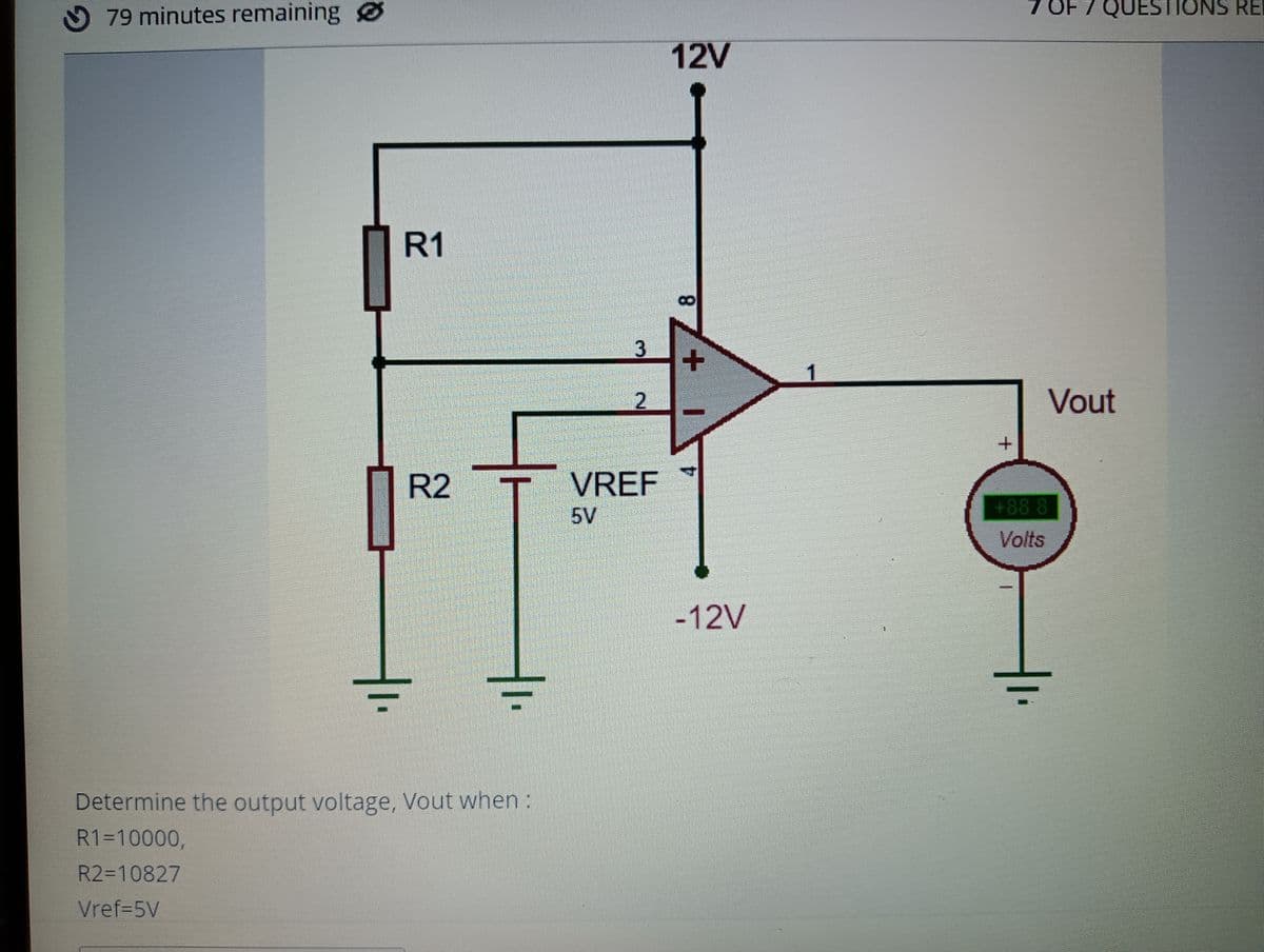 79 minutes remaining Ø
OF
7 OF 7 QUESTIONS RE
12V
R1
1
Vout
VREF
5V
R2
+88.8
Volts
-12V
Determine the output voltage, Vout when :
R1=10000,
R2=10827
Vref-5V
8.
