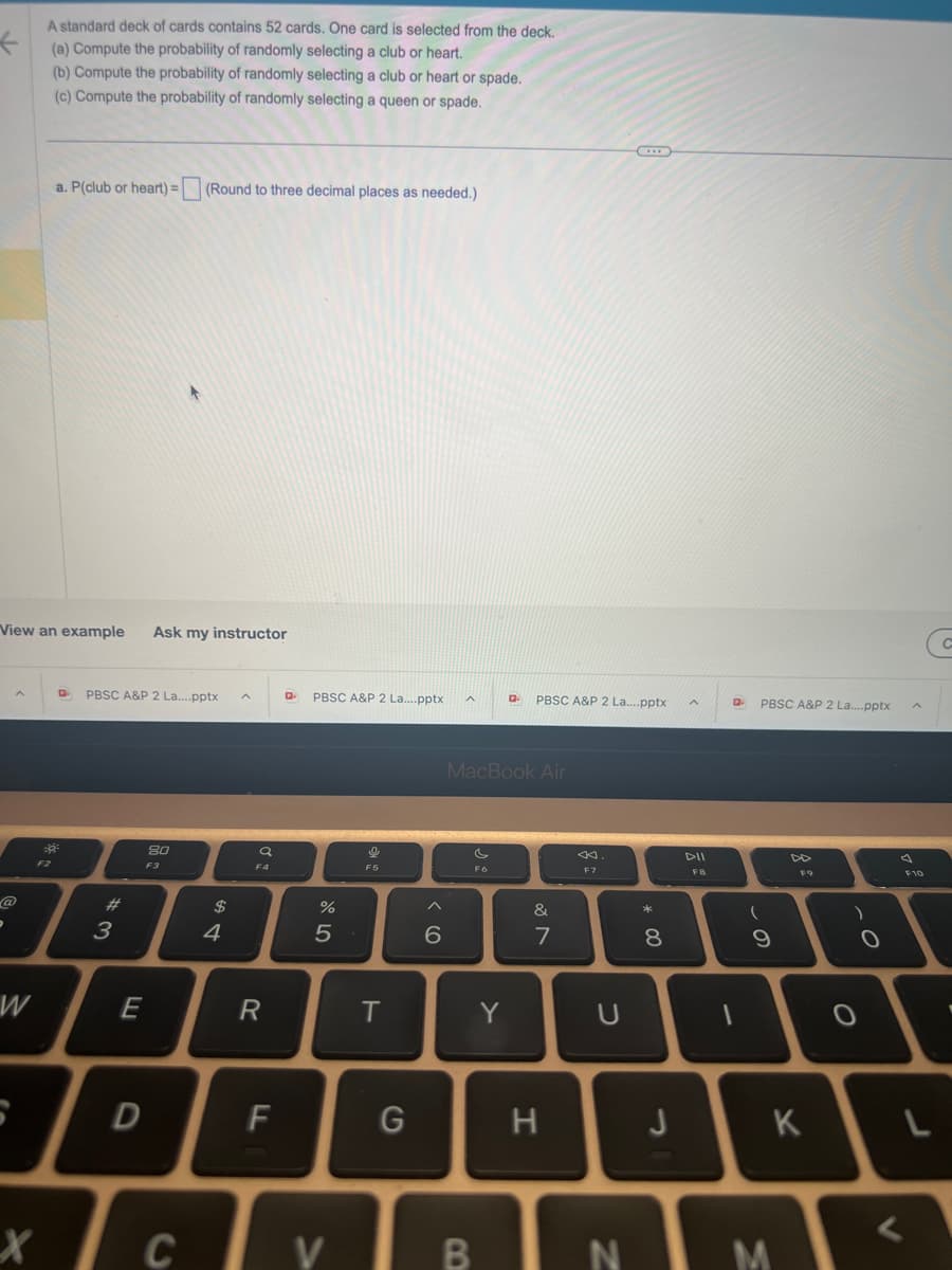 P
View an example Ask my instructor
W
A standard deck of cards contains 52 cards. One card is selected from the deck.
(a) Compute the probability of randomly selecting a club or heart.
(b) Compute the probability of randomly selecting a club or heart or spade.
(c) Compute the probability of randomly selecting a queen or spade.
x
a. P(club or heart) = (Round to three decimal places as needed.)
D PBSC A&P 2 La....pptx
#
3
E
D
80
F3
C
$
4
a
R
Q PBSC A&P 2 La....pptx
%
5
F
Tv
16
T
G
6
MacBook Air
c
F6
B
D PBSC A&P 2 La....pptx
Y
&
7
H
F7
U
N
* 00
8
J
A
DII
FB
Q PBSC A&P 2 La....pptx
(
9
F9
K
M
O
O
a
F10
L
<