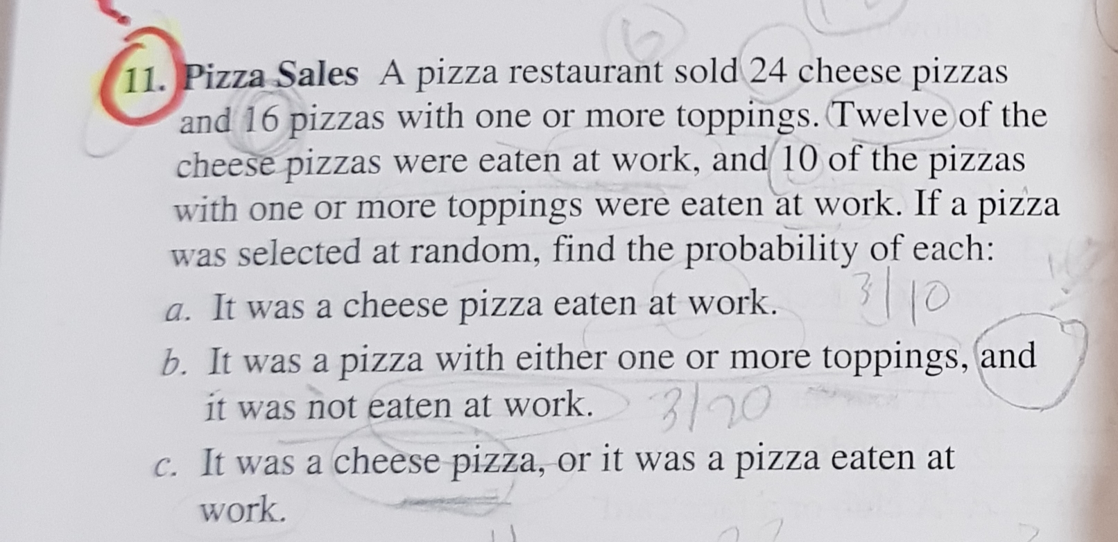 11. Pizza Sales A pizza restaurant sold 24 cheese pizzas
and 16 pizzas with one or more toppings. Twelve of the
cheese pizzas were eaten at work, and 10 of the pizzas
with one or more toppings were eaten at work. If a pizza
was selected at random, find the probability of each:
a. It was a cheese pizza eaten at work.
b. It was a pizza with either one or more toppings, and
318
it was not eaten at work.
C. It was a cheese pizza, or it was a pizza eaten at
work.
