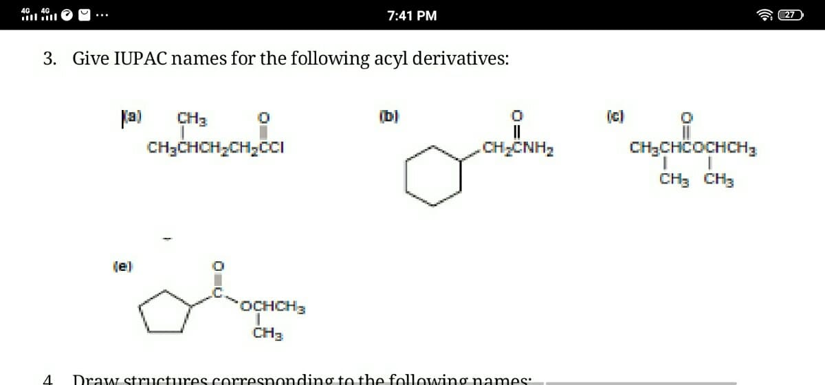 4G. 4G
ill ll
7:41 PM
27
3. Give IUPAC names for the following acyl derivatives:
fa)
CH3
(b)
(c)
CH;CHCH,CH;CCI
CH;ČNH2
CH3CHČOCHCH3
CH3 CH3
(e)
OCHCH3
CH3
Draw structures corresnonding to the following names:
