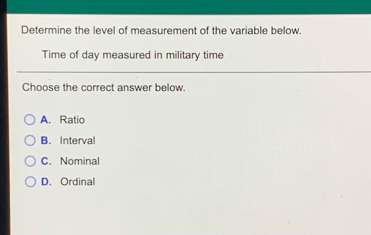 Determine the level of measurement of the variable below.
Time of day measured in military time
Choose the correct answer below.
A. Ratio
B. Interval
O C. Nominal
D. Ordinal
