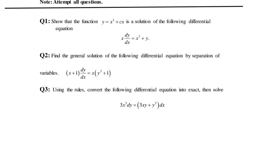 Note: Attempt all questions.
Q1: Show that the function y=x² + cx is a solution of the following differential
equation
dy
- y.
dx
Q2: Find the general solution of the following differential equation by separation of
variables. (x+1) = x(y² +1)
dx
Q3: Using the rules, convert the following differential equation into exact, then solve
3x'dy = (3xy + y² )dx
