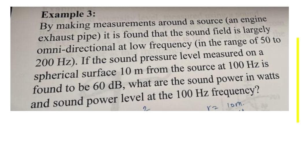 Example 3:
By making measurements around a source (an engine
exhaust pipe) it is found that the sound field is largely
omni-directional at low frequency (in the range of 50 to
200 Hz). If the sound pressure level measured on a
spherical surface 10 m from the source at 100 Hz is
found to be 60 dB, what are the sound power in watts
and sound power level at the 100 Hz frequency?
lom.
こ人
