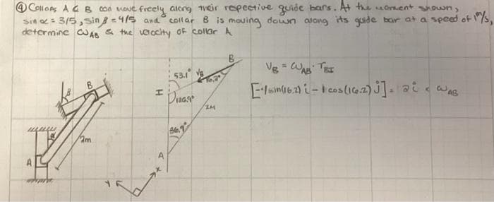 O Collons A GB Con voue
Sin = 3/5, sin = 4/5 and
determine CA & the vocity oF collar A
ve freely aleng Weir repective quide bars. A the orment own,
collar B is mouing down along ts quide bar at a speed ot
Vg = WA TEE
53.1
Duar
m
