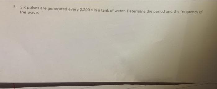 3. Six pulses are generated every 0.200 s in a tank of water. Determine the period and the frequency of
the wave.
