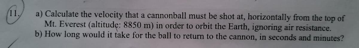 11.
a) Calculate the velocity that a cannonball must be shot at, horizontally from the top of
Mt. Everest (altitudę: 8850 m) in order to orbit the Earth, ignoring air resistance.
b) How long would it take for the ball to return to the cannon, in seconds and minutes?
