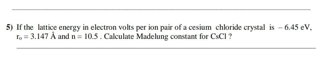 5) If the lattice energy in electron volts per ion pair of a cesium chloride crystal is - 6.45 eV,
ro = 3.147 Å and n = 10.5. Calculate Madelung constant for CsCl ?
