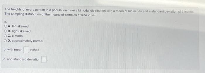 The heights of every person in a population have a bimodal distribution with a mean of 62 inches and a standard deviation of 3 inches
The sampling distribution of the means of samples of size 25 is.
a.
O A. left-skewed
OB. right-skewed
OC. bimodal
OD. approximately normal
b. with mean
inches
C. and standard deviation
