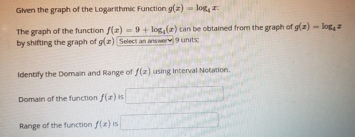 Given the graph of the Logarithmic Function g(x) = log, r:
The graph of the function f(2) = 9 + log, (2) can be obtained from the graph of g(z) = log, z
by shifting the graph of g(r) Select an answerv 9 units;
Identify the Domain and Range of f(x) using Interval Notation.
Domain of the function f(x) is
Range of the function f(r) is
