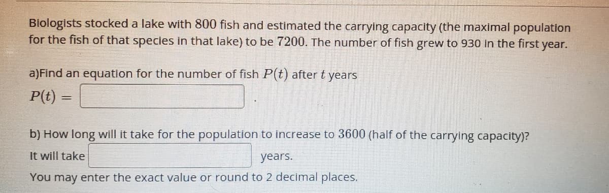 Blologists stocked a lake with 800 fish and estimated the carrying capacity (the maximal population
for the fish of that species in that lake) to be 7200. The number of fish grew to 930 in the first year.
a)Find an equation for the number of fish P(t) after t years
P(t) =
b) How long will it take for the population to increase to 3600 (half of the carrying capacity)?
It will take
years.
You may enter the exact value or round to 2 decimal places.
