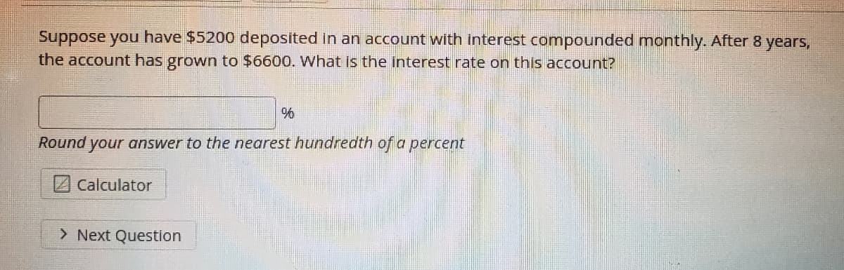 Suppose you have $5200 deposited in an account with interest compounded monthly. After 8 years,
the account has grown to $6600. What is the interest rate on this account?
%
Round your answer to the nearest hundredth of a percent
Calculator
> Next Question
