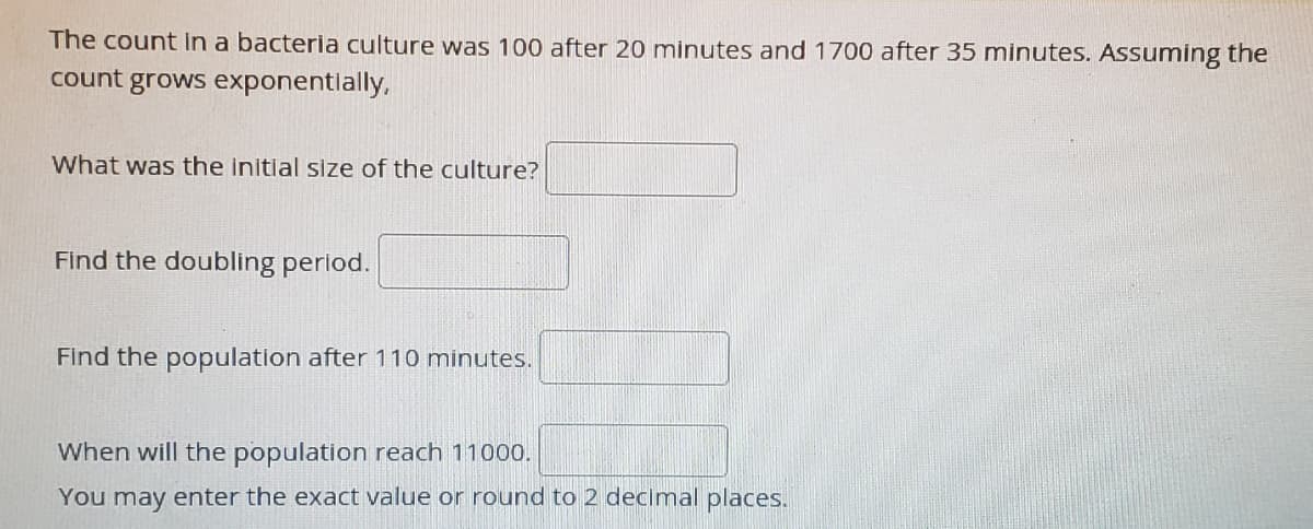 The count In a bacteria culture was 100 after 20 minutes and 1700 after 35 minutes. Assuming the
count grows exponentlally,
What was the initlal size of the culture?
Find the doubling period.
Find the population after 110 minutes.
When will the population reach 11000.
You may enter the exact value or round to 2 decimal places.
