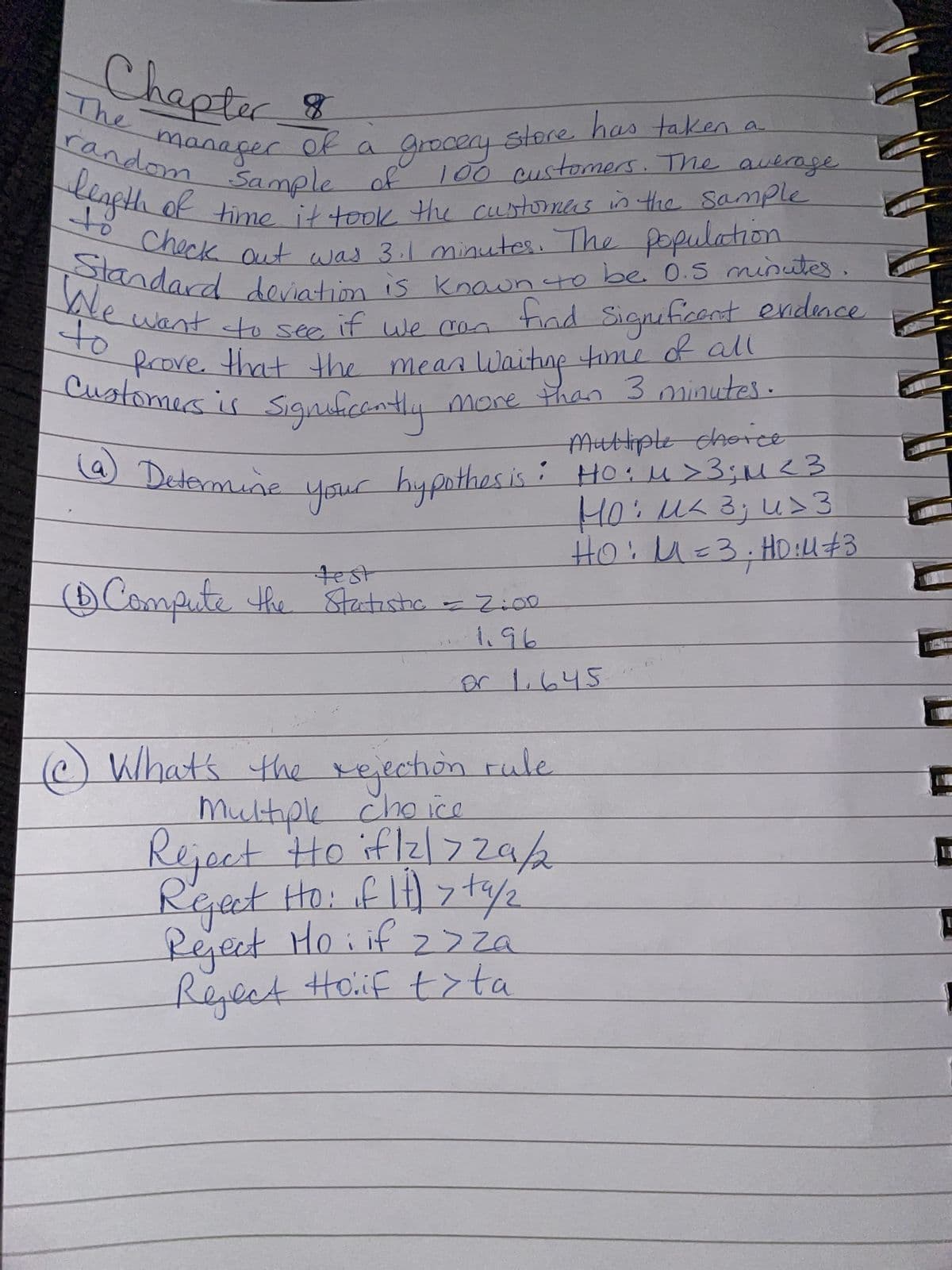 Chapter
manager of
The
random Sample
grocery store has taken a
100 customers. The average
Sample of
length of time it took the customers in the sample
Check out was 311 minutes. The population
Standard deviation is known to be. 0.5 minutes.
We want to see if we can
to
find Significent evidence
frove that the mean Waiting time of all
Customers is significantly more than 3 minutes
to
a) Determine your hypothes is
Multiple choice
• Ho: M >3; M ² 3
HO: μ< 3; u> 3
HO: M = 3; HD:4 #3
test
(1) Compute the Statistic = 2:00
1.96
or 1.645
What's the rejection rule
Multiple choice
Reject to if /2/729/2
Reject Ho: if It) > 19/2
Reject Ho: if z>za
Reject Hoif t>ta
!
1