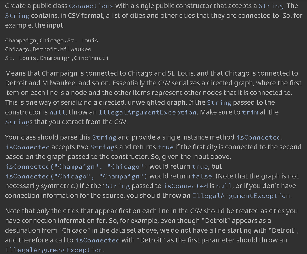 Create a public class Connections with a single public constructor that accepts a String. The
String contains, in CSV format, a list of cities and other cities that they are connected to. So, for
example, the input:
Champaign,Chicago,St. Louis
Chicago,Detroit,Milwaukee
St. Louis,Champaign,Cincinnati
Means that Champaign is connected to Chicago and St. Louis, and that Chicago is connected to
Detroit and Milwaukee, and so on. Essentially the CSV serializes a directed graph, where the first
item on each line is a node and the other items represent other nodes that it is connected to.
This is one way of serializing a directed, unweighted graph. If the String passed to the
constructor is null, throw an IllegalArgumentException. Make sure to trimall the
Strings that you extract from the CSV.
Your class should parse this String and provide a single instance method isConnected.
isConnected accepts two Strings and returns true if the first city is connected to the second
based on the graph passed to the constructor. So, given the input above,
isConnected ("Champaign", "Chicago") would return true, but
isConnected ("Chicago", "Champaign") would return false. (Note that the graph is not
necessarily symmetric.) If either String passed to isConnected is null, or if you don't have
connection information for the source, you should throw an IllegalArgumentException.
Note that only the cities that appear first on each line in the CSV should be treated as cities you
have connection information for. So, for example, even though "Detroit" appears as a
destination from "Chicago" in the data set above, we do not have a line starting with "Detroit",
and therefore a call to isConnected with "Detroit" as the first parameter should throw an
IllegalArgumentException.
