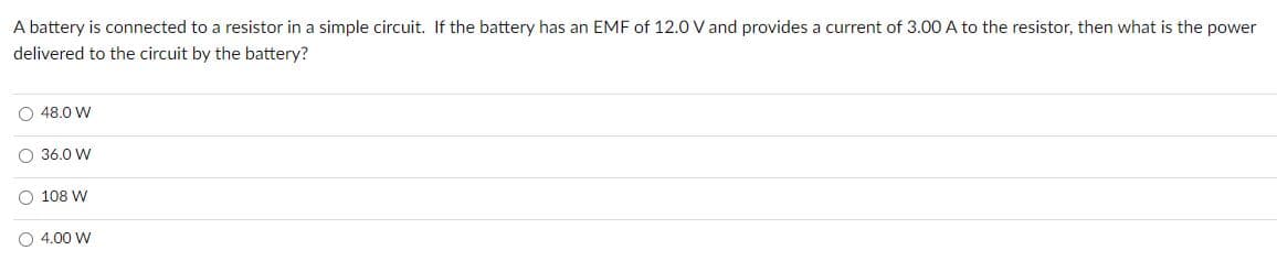 A battery is connected to a resistor in a simple circuit. If the battery has an EMF of 12.0 V and provides a current of 3.00 A to the resistor, then what is the power
delivered to the circuit by the battery?
O 48.0 W
O 36.0 W
O 108 W
O 4.00 W
