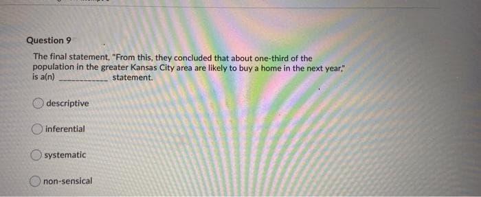 Question 9
The final statement, "From this, they concluded that about one-third of the
population in the greater Kansas City area are likely to buy a home in the next year,"
is a(n)
statement.
O descriptive
O inferential
O systematic
O non-sensical
