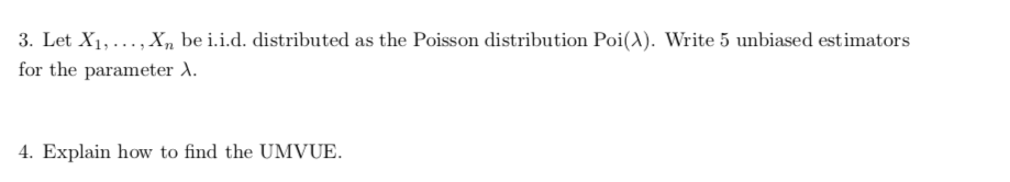 3. Let X1,..., X, be i.i.d. distributed as the Poisson distribution Poi(A). Write 5 unbiased estimators
for the parameter ).
4. Explain how to find the UMVUE.
