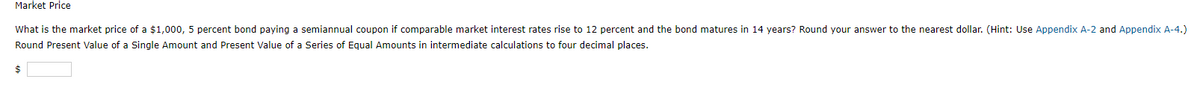 Market Price
What is the market price of a $1,000, 5 percent bond paying a semiannual coupon if comparable market interest rates rise to 12 percent and the bond matures in 14 years? Round your answer to the nearest dollar. (Hint: Use Appendix A-2 and Appendix A-4.)
Round Present Value of a Single Amount and Present Value of a Series of Equal Amounts in intermediate calculations to four decimal places.
$