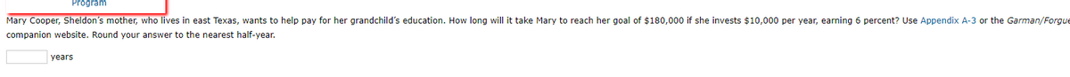 Program
Mary Cooper, Sheldon's mother, who lives in east Texas, wants to help pay for her grandchild's education. How long will it take Mary to reach her goal of $180,000 if she invests $10,000 per year, earning 6 percent? Use Appendix A-3 or the Garman/Forgue
companion website. Round your answer to the nearest half-year.
years