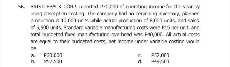 BRISTLEBACK CORP. reported P70,000 of operating income for the year by
using absorption costing. The company had no beginning inventory, planned
production is 10,000 units while actual production of 8,000 units, and sales
of 5,500 units. Standard variable manufacturing costs were P15 per unit, and
total budgeted fixed manufacturing overhead was P40,000. All actual costs
are equal to their budgeted costs, net income under variable costing would
56.
be
P60,000
P52,000
P49,500
а.
C.
b.
P57,500
d.
