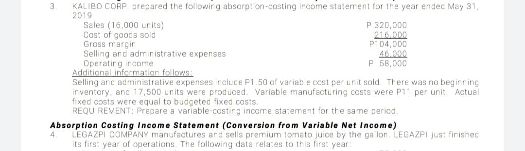 KALIBO CORP. prepared the following absorption-costing income statement for the year ended May 31,
2019
Sales (16,000 units)
Cost of goods sold
Gross margin
Selling and administrative expenses
Operating income
Additional information follows:
Selling and administrative expenses include P1.50 of variable cost per unit sold. There was no beginning
inventory, and 17,500 units were produced. Variable manufacturing costs were P11 per unit. Actual
fixed costs were equal to budgeted fixed costs.
REQUIREMENT: Prepare a variable-costing income statement for the same period.
P 320,000
216.000
P104,000
46.000
P 58,000
Absorption Costing Income Statement (Conversion from Variable Net Income)
4.
LEGAZPI COMPANY manufactures and sells premium tomato juice by the gallon. LEGAZPI just finished
its first year of operations. The following data relates to this first year:
