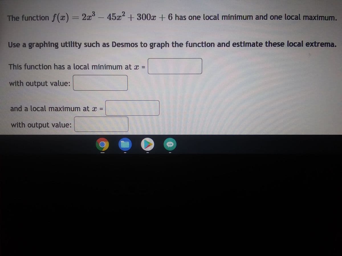 The function f(x) = 2x³ - 45x² +300x + 6 has one local minimum and one local maximum.
Use a graphing utility such as Desmos to graph the function and estimate these local extrema.
This function has a local minimum at x
with output value:
and a local maximum at x =
with output value:
***********
wwwww
******