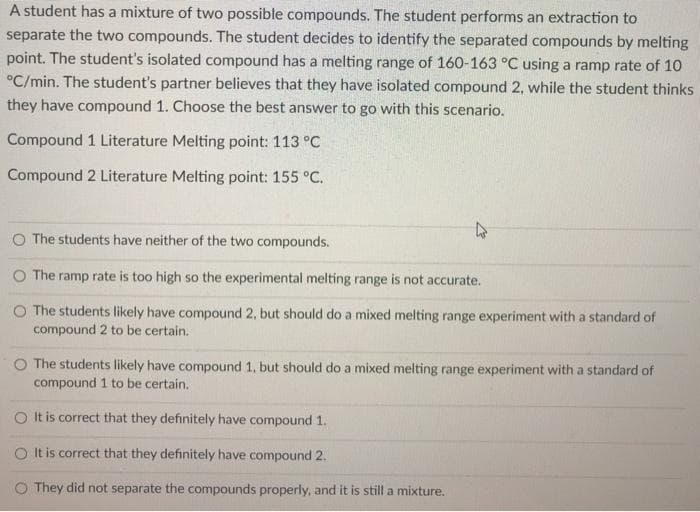 A student has a mixture of two possible compounds. The student performs an extraction to
separate the two compounds. The student decides to identify the separated compounds by melting
point. The student's isolated compound has a melting range of 160-163 °C using a ramp rate of 10
°C/min. The student's partner believes that they have isolated compound 2, while the student thinks
they have compound 1. Choose the best answer to go with this scenario.
Compound 1 Literature Melting point: 113 °C
Compound 2 Literature Melting point: 155 °C.
O The students have neither of the two compounds.
O The ramp rate is too high so the experimental melting range is not accurate.
O The students likely have compound 2, but should do a mixed melting range experiment with a standard of
compound 2 to be certain.
O The students likely have compound 1, but should do a mixed melting range experiment with a standard of
compound 1 to be certain.
It is correct that they definitely have compound 1.
O It is correct that they definitely have compound 2.
O They did not separate the compounds properly, and it is still a mixture.
