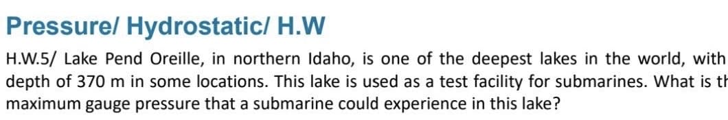 Pressure/ Hydrostatic/ H.W
H.W.5/ Lake Pend Oreille, in northern Idaho, is one of the deepest lakes in the world, with
depth of 370 m in some locations. This lake is used as a test facility for submarines. What is th
maximum gauge pressure that a submarine could experience in this lake?
