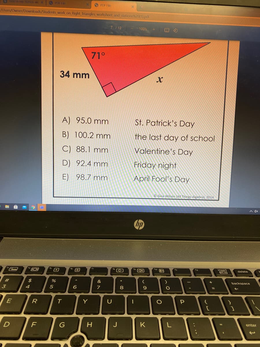 Siaeis our Siation wo
O PDF File
E/Users/Owner/Downloads/Students work on_Right_Triangles worksheet and
7/ 12 - 100%
71°
34 mm
A) 95.0 mm
St. Patrick's Day
B) 100.2 mm
the last day of school
C) 88.1 mm
Valentine's Day
D) 92.4 mm
Friday night
E) 98.7 mm
April Fool's Day
© Gina Wilson (All Things Algebra), 2014
A dx
hp
tya
insert
delete
#3
$
&
+
backspace
3
4
5
7
8
P.
E
R
Y
enter
G
J
K
.. ..
因
ト
