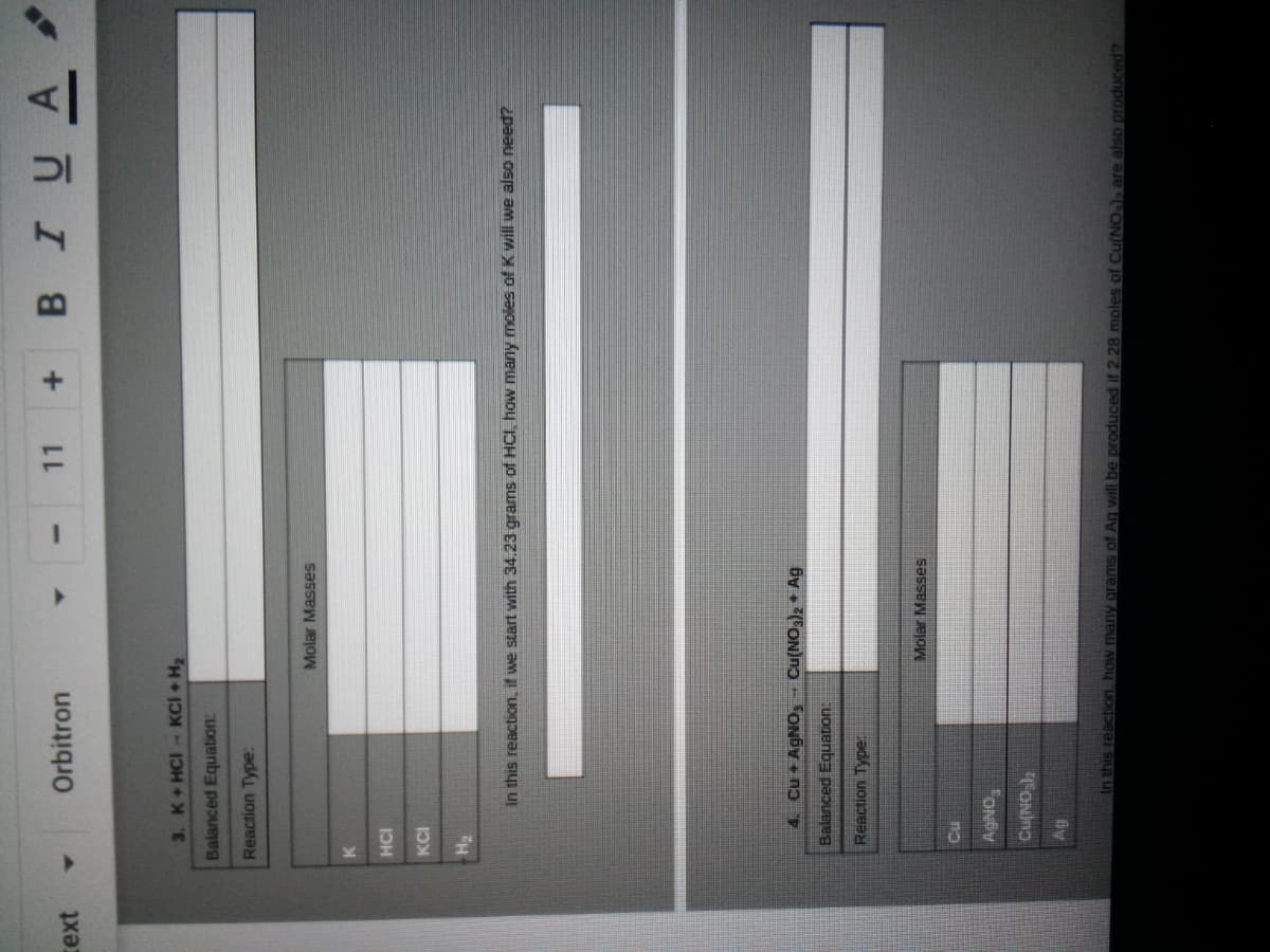 BIUA
Orbitron
11
text
3. K+HCI- KCI + H2
Balanced Equation:
Reaction Type:
Molar Masses
HCI
KCI
H2
In this reaction, if we start with 34.23 grams of HCI, how many moles of K will we also need?
4. Cu + AGNO, Cu(NO)2 Ag
Balanced Equation
Reaction Typer
Molar Masses
FONDY
FONino
this reaction how many grams of Ag will be produced if 2.28 moles of Cu(NO, are also produceed?
