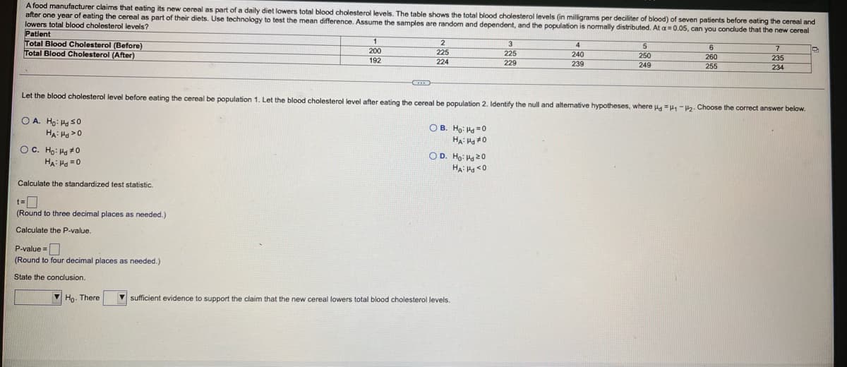 A food manufacturer claims that eating its new cereal as part of a daily diet lowers total blood cholesterol levels. The table shows the total blood cholesterol levels (in milligrams per deciliter of blood) of seven patients before eating the cereal and
after one year of eating the cereal as part of their diets. Use technology to test the mean difference. Assume the samples are random and dependent, and the population is nomally distributed. At a=0.05, can you conclude that the new cereal
lowers total blood cholesterol levels?
Patient
Total Blood Cholesterol (Before)
Total Blood Cholesterol (After)
200
192
225
225
240
250
249
260
255
235
224
229
239
234
Let the blood cholesterol level before eating the cereal be population 1. Let the blood cholesterol level after eating the cereal be population 2. Identify the null and altemative hypotheses, where Ha =H -H2. Choose the correct answer below.
O A. Ho: Ha s0
O B. Ho: Ha =0
HA: Ho #0
OC. Ho: Ha 0
HA: Ha =0
OD. Ho: H 20
HA: Ha <0
Calculate the standardized test statistic.
(Round to three decimal places as needed.)
Calculate the P-value.
P-value =
(Round to four decimal places as needed.)
State the conclusion.
V Ho. There
V sufficient evidence
o support the claim that the new cereal lowers total blood cholesterol levels.
