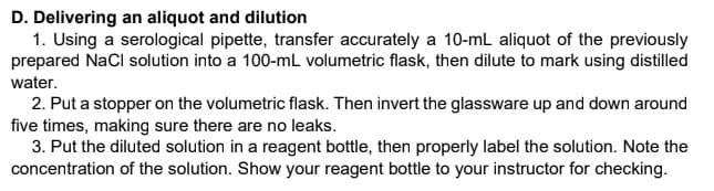 D. Delivering an aliquot and dilution
1. Using a serological pipette, transfer accurately a 10-mL aliquot of the previously
prepared NaCl solution into a 100-mL volumetric flask, then dilute to mark using distilled
water.
2. Put a stopper on the volumetric flask. Then invert the glassware up and down around
five times, making sure there are no leaks.
3. Put the diluted solution in a reagent bottle, then properly label the solution. Note the
concentration of the solution. Show your reagent bottle to your instructor for checking.
