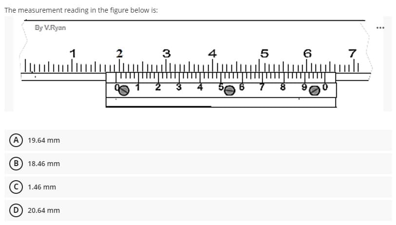 The measurement reading in the figure below is:
By V.Ryan
...
1
2
3
4
5
6
(A 19.64 mm
(в) 18.46 mm
1.46 mm
D 20.64 mm
