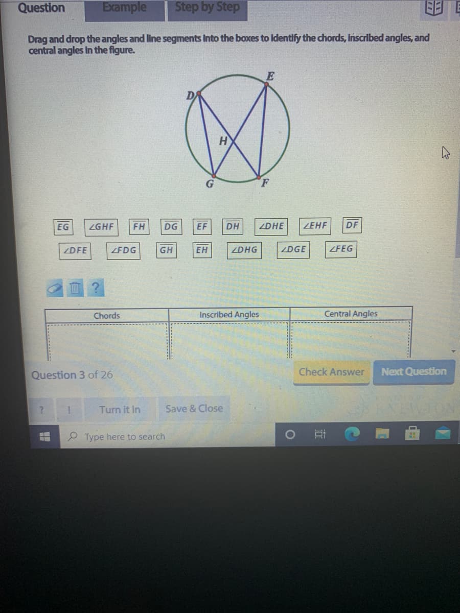 Question
Example
Step by Step
Drag and drop the angles and line segments Into the boxes to Identify the chords, Inscribed angles, and
central angles In the figure.
E
EG
ZGHF
FH
DG
EF
DH
ZDHE
ZEHF
DF
ZDFE
ZFDG
GH
ЕН
ZDHG
ZDGE
ZFEG
Chords
Inscribed Angles
Central Angles
Question 3 of 26
Check Answer
Next Question
Turn it In
Save & Close
NEWTON
2 Type here to search
