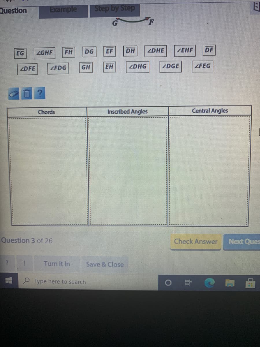 Step by Step
Example
Question
EG
ZGHF
FH
DG
EF
DH
ZDHE
ZEHF
DF
ZDFE
ZFDG
GH
EH
ZDHG
ZDGE
ZFEG
Chords
Inscribed Angles
Central Angles
Question 3 of 26
Check Answer
Next Ques
Turn it In
Save & Close
國
9 Type here to search
O
