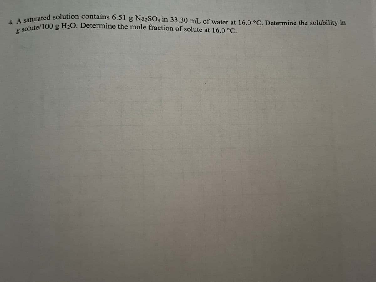 4. A saturated solution contains 6.51 g Na2SO4 in 33.30 mL of water at 16.0 °C. Determine the solubility in
g solute/100 g H₂O. Determine the mole fraction of solute at 16.0 °C.