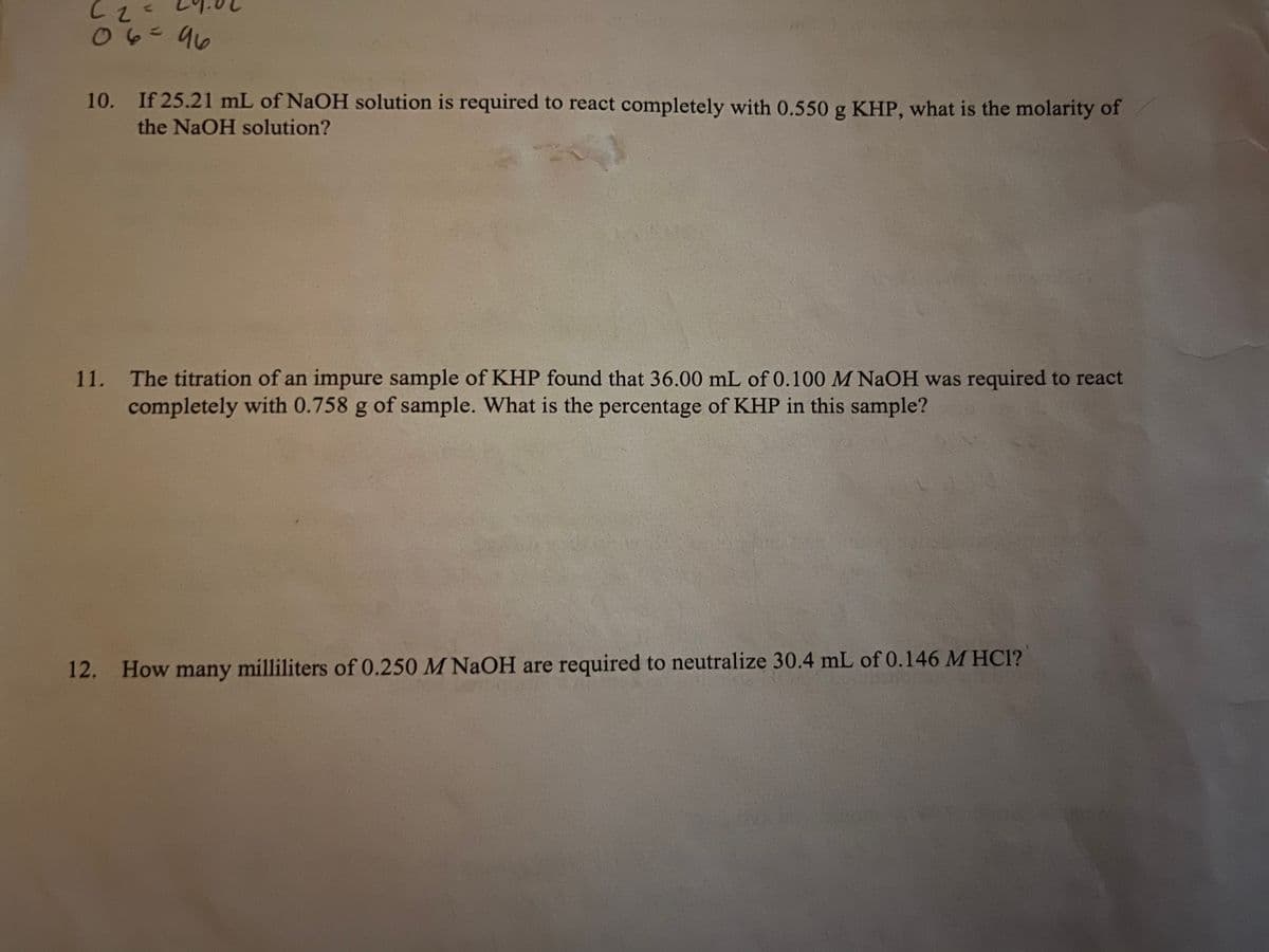 Cz<
06=96
10. If 25.21 mL of NaOH solution is required to react completely with 0.550 g KHP, what is the molarity of
the NaOH solution?
11.
The titration of an impure sample of KHP found that 36.00 mL of 0.100 M NaOH was required to react
completely with 0.758 g of sample. What is the percentage of KHP in this sample?
12. How many milliliters of 0.250 M NaOH are required to neutralize 30.4 mL of 0.146 M HC1?