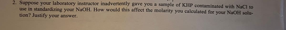 2. Suppose your laboratory instructor inadvertently gave you a sample of KHP contaminated with NaCl to
use in standardizing your NaOH. How would this affect the molarity you calculated for your NaOH solu-
tion? Justify your answer.